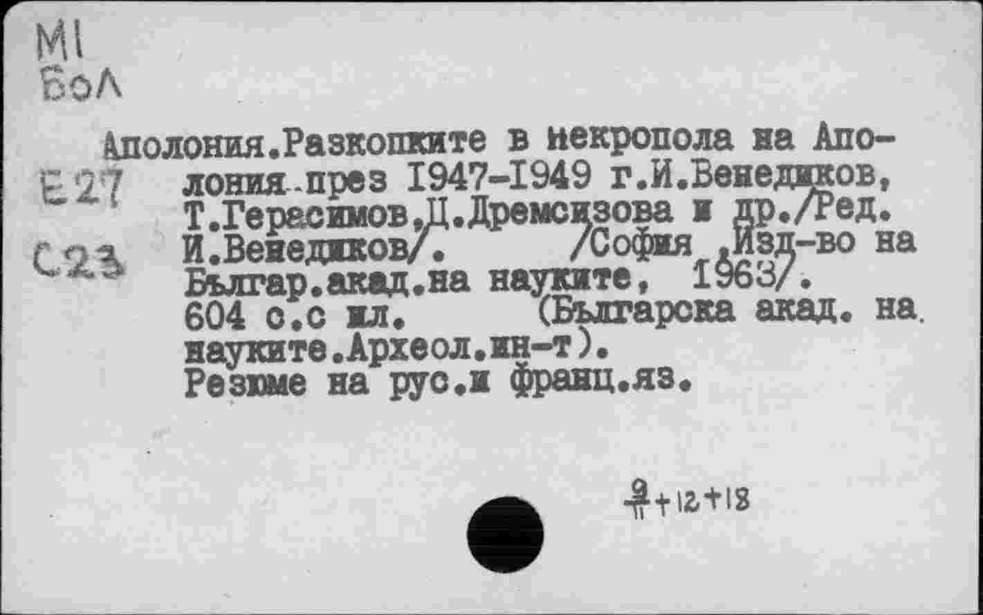 ﻿Ml бол
Аполония.Разкопките в некрополя на Апо-со:7 лонияпрез 1947-1949 г.И.Венеджков, Т.Герасимов.П.Дремсизова ж др./Ред.
С И.ВенеджковА /София .Изд-во на Бьлгар.акад.на науките, 1963/. 604 о.с жл. (Българска акад. на. науките.Археол.ин-т)• Резюме на руо.и франц.яз.
■^+іг+із